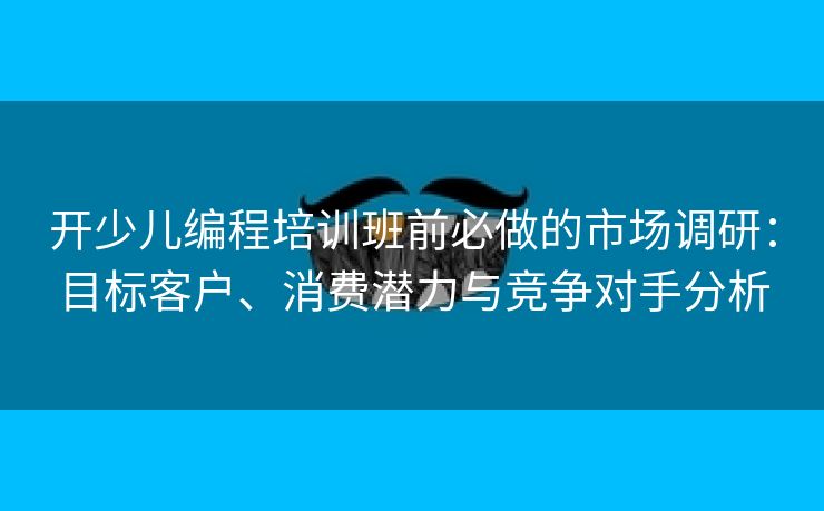 开少儿编程培训班前必做的市场调研：目标客户、消费潜力与竞争对手分析