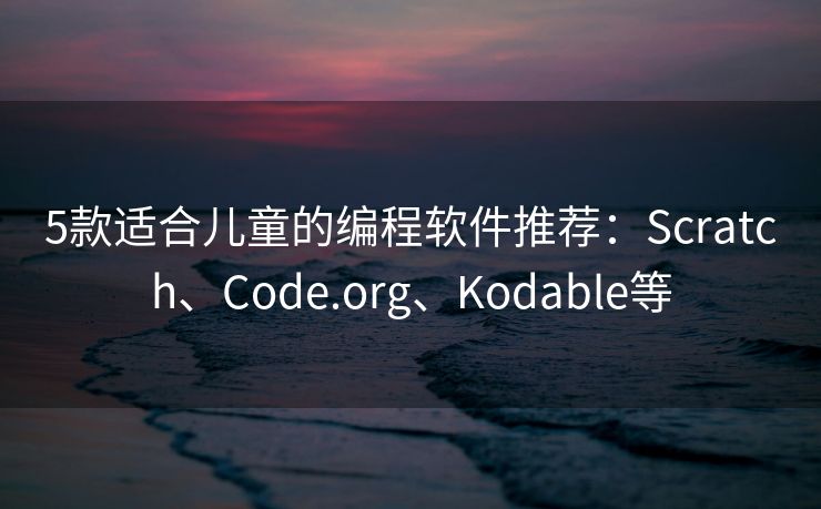 5款适合儿童的编程软件推荐：Scratch、Code.org、Kodable等