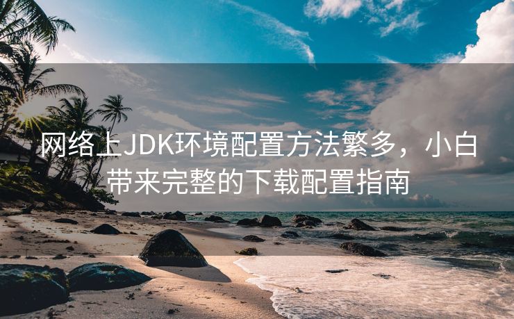 网络上JDK环境配置方法繁多，小白带来完整的下载配置指南