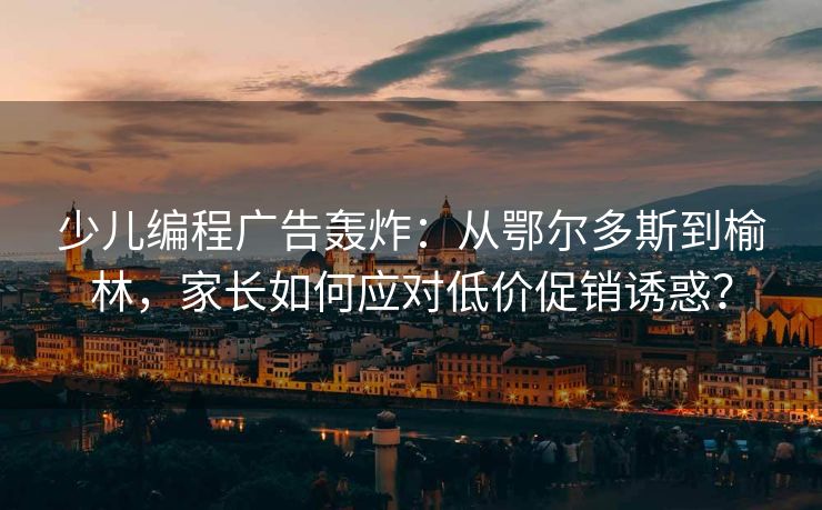 少儿编程广告轰炸：从鄂尔多斯到榆林，家长如何应对低价促销诱惑？