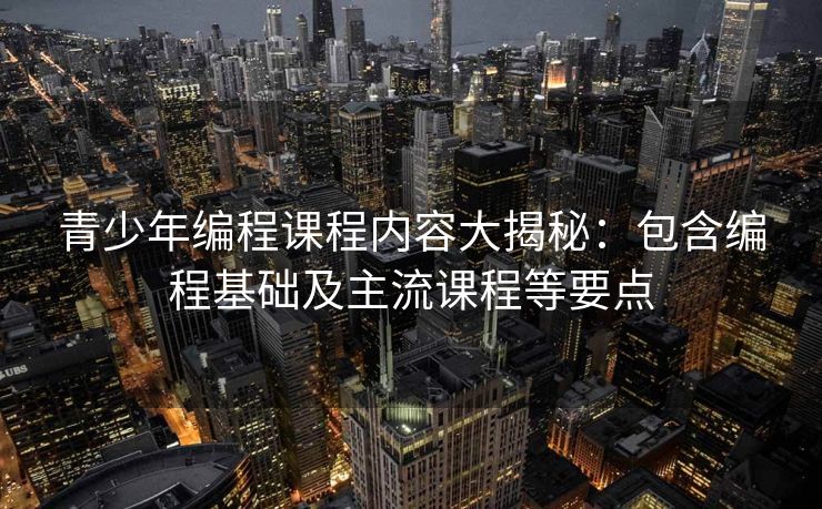 青少年编程课程内容大揭秘：包含编程基础及主流课程等要点