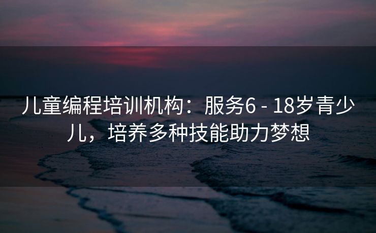 儿童编程培训机构：服务6 - 18岁青少儿，培养多种技能助力梦想