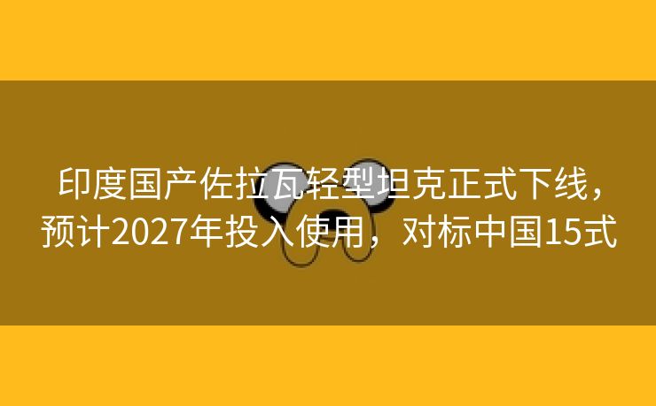 印度国产佐拉瓦轻型坦克正式下线，预计2027年投入使用，对标中国15式