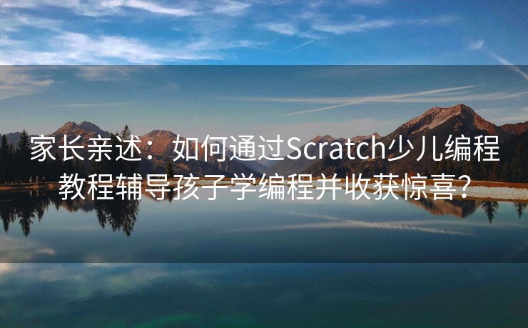 家长亲述：如何通过Scratch少儿编程教程辅导孩子学编程并收获惊喜？