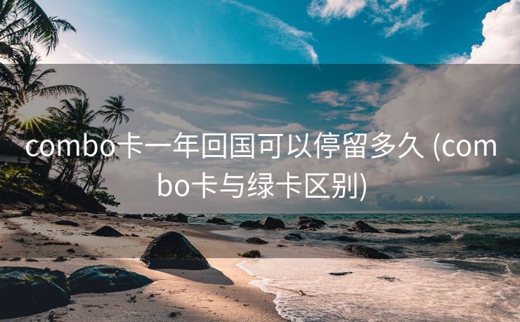 combo卡一年回国可以停留多久 (combo卡与绿卡区别)