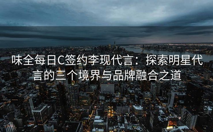 味全每日C签约李现代言：探索明星代言的三个境界与品牌融合之道