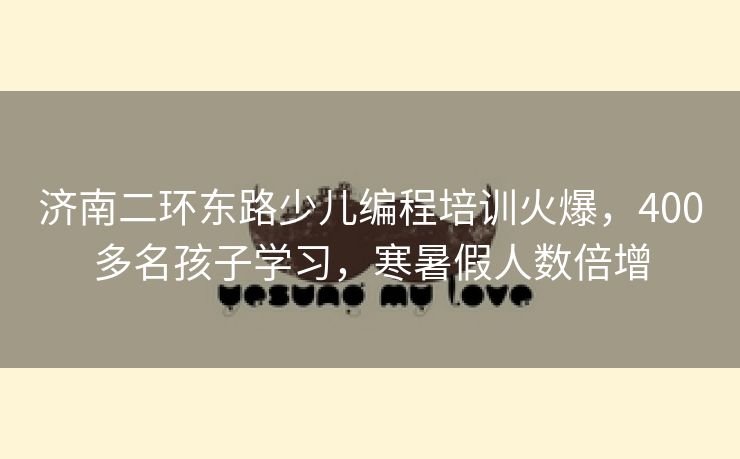济南二环东路少儿编程培训火爆，400多名孩子学习，寒暑假人数倍增