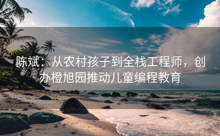 陈斌：从农村孩子到全栈工程师，创办橙旭园推动儿童编程教育