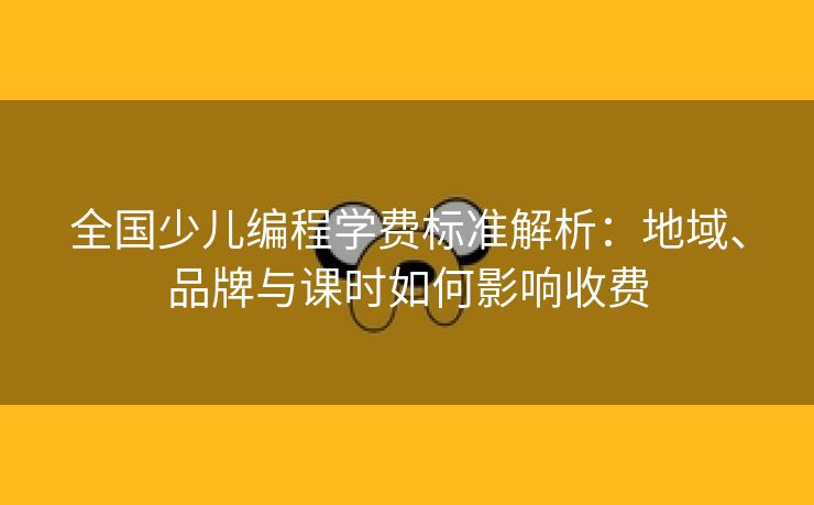 全国少儿编程学费标准解析：地域、品牌与课时如何影响收费