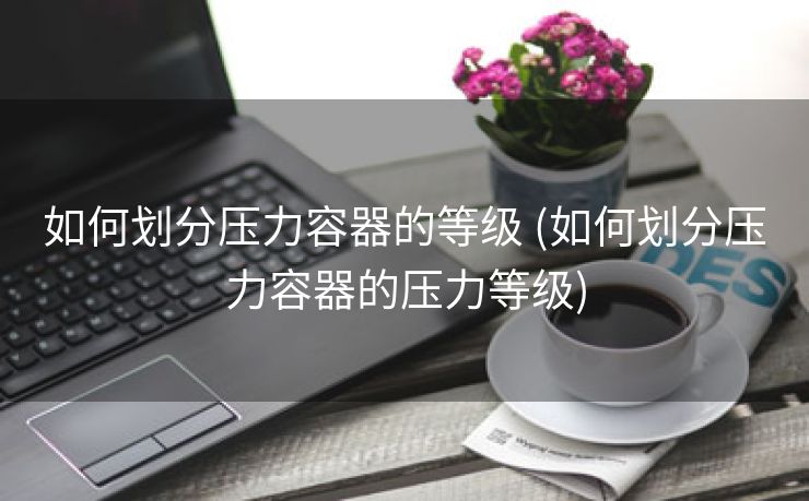 如何划分压力容器的等级 (如何划分压力容器的压力等级)