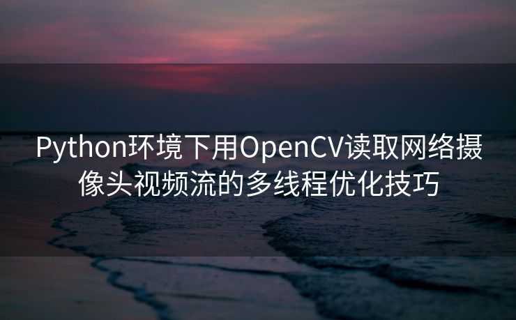 Python环境下用OpenCV读取网络摄像头视频流的多线程优化技巧