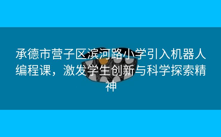 承德市营子区滨河路小学引入机器人编程课，激发学生创新与科学探索精神