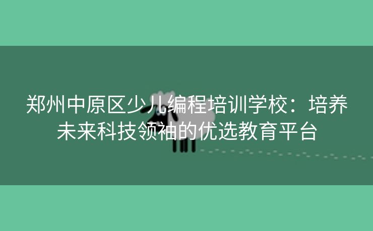 郑州中原区少儿编程培训学校：培养未来科技领袖的优选教育平台
