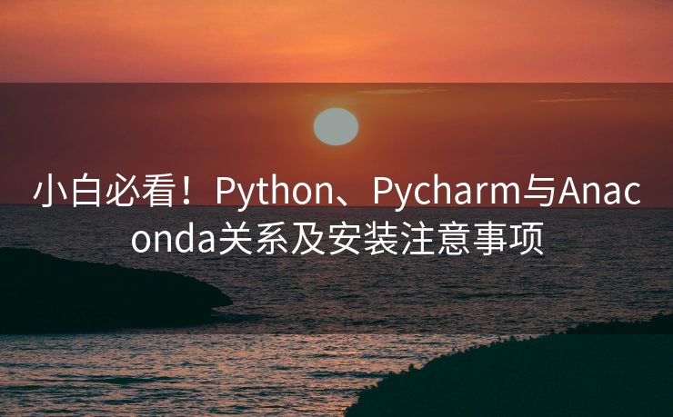 小白必看！Python、Pycharm与Anaconda关系及安装注意事项