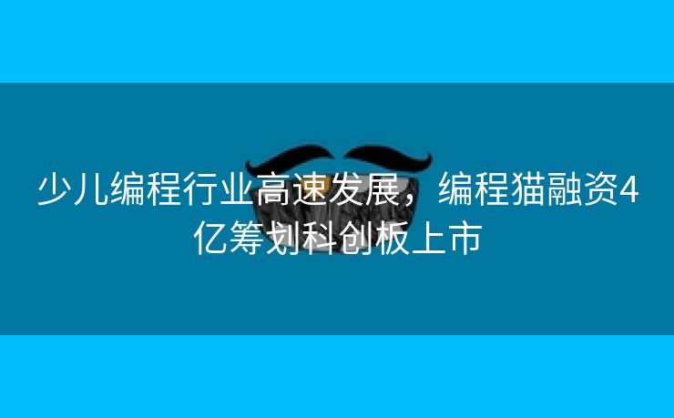 少儿编程行业高速发展，编程猫融资4亿筹划科创板上市