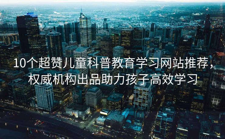 10个超赞儿童科普教育学习网站推荐，权威机构出品助力孩子高效学习