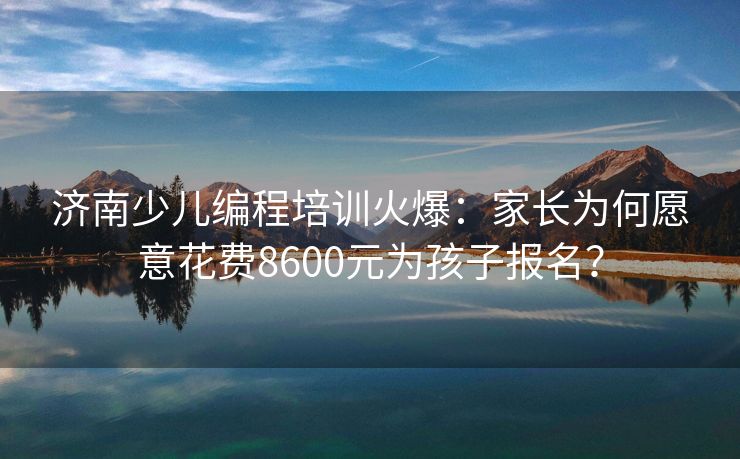济南少儿编程培训火爆：家长为何愿意花费8600元为孩子报名？