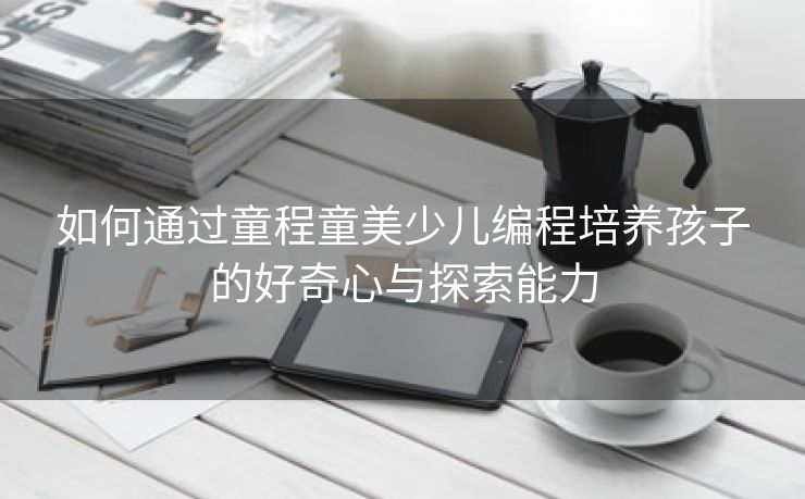 如何通过童程童美少儿编程培养孩子的好奇心与探索能力