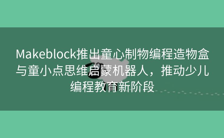Makeblock推出童心制物编程造物盒与童小点思维启蒙机器人，推动少儿编程教育新阶段