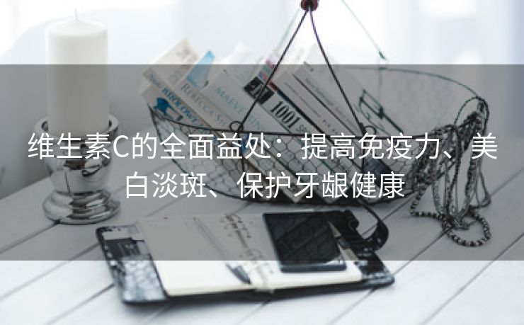 维生素C的全面益处：提高免疫力、美白淡斑、保护牙龈健康