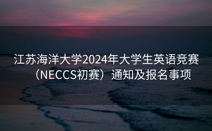 江苏海洋大学2024年大学生英语竞赛（NECCS初赛）通知及报名事项