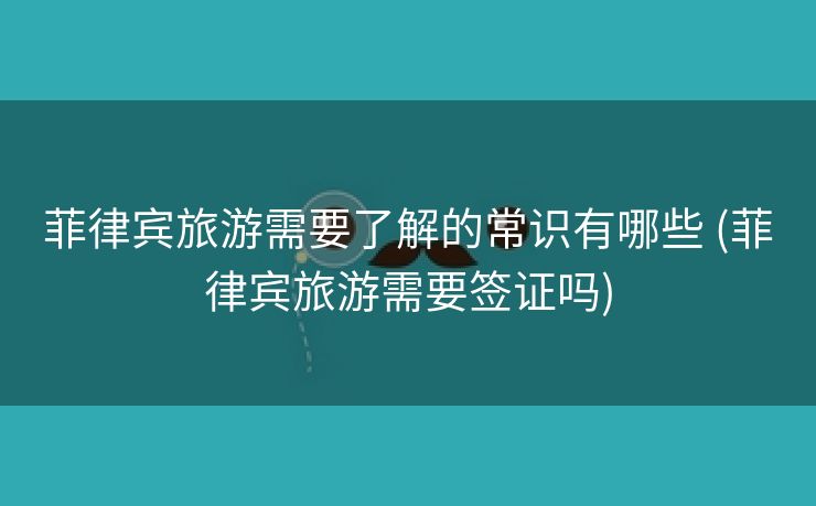 菲律宾旅游需要了解的常识有哪些 (菲律宾旅游需要签证吗)