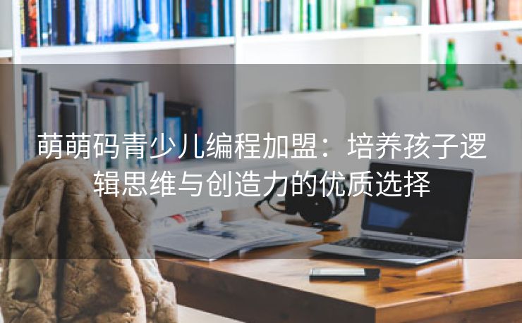 萌萌码青少儿编程加盟：培养孩子逻辑思维与创造力的优质选择